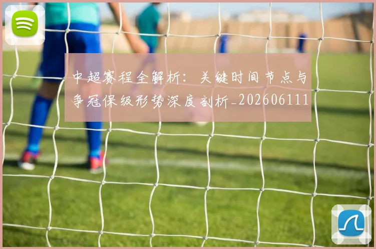 中超赛程全解析:关键时间节点与争冠保级形势深度剖析_20260611140931