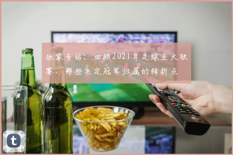 独家专访:回顾2021年足球五大联赛,那些决定冠军归属的转折点