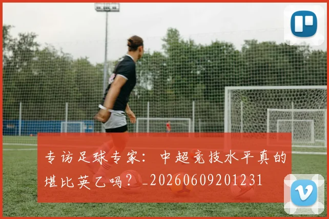 专访足球专家:中超竞技水平真的堪比英乙吗?_20260609201231