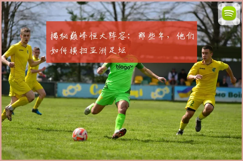 揭秘巅峰恒大阵容：那些年，他们如何横扫亚洲足坛
