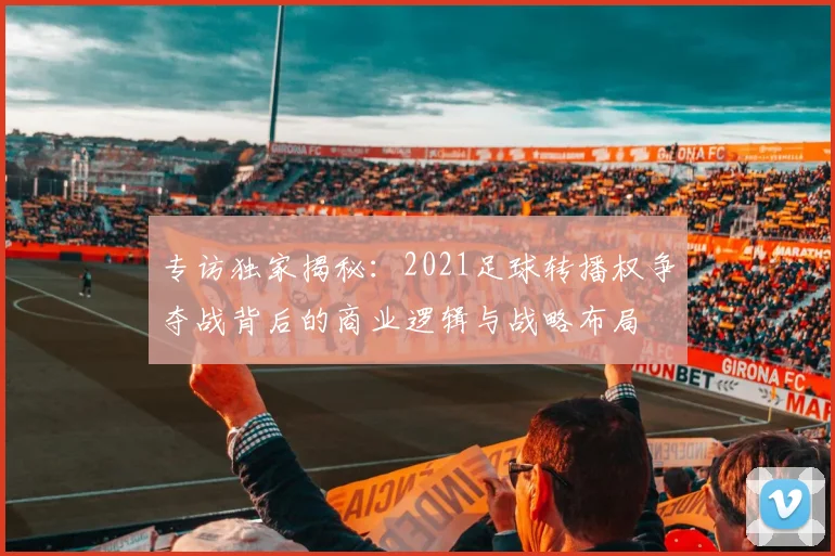 专访独家揭秘:2021足球转播权争夺战背后的商业逻辑与战略布局