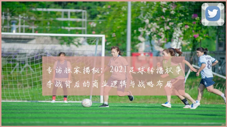专访独家揭秘:2021足球转播权争夺战背后的商业逻辑与战略布局