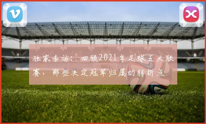 独家专访：回顾2021年足球五大联赛，那些决定冠军归属的转折点