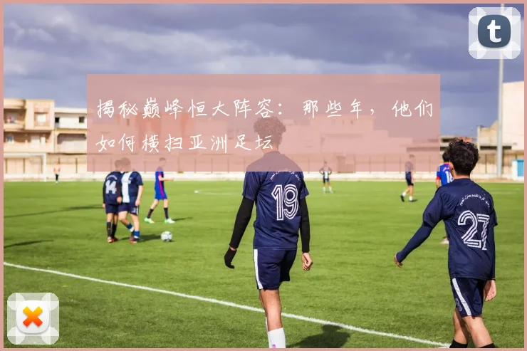 揭秘巅峰恒大阵容：那些年，他们如何横扫亚洲足坛